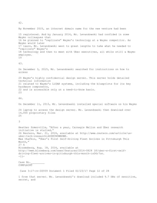 42.
By November 2015, an internet domain name for the new venture had been
15 registered. And by January 2016, Mr. Levandowski had confided in some
Waymo colleagues that
16 he planned to “replicate” Waymo’s technology at a Waymo competitor. As
Waymo would later
17 learn, Mr. Levandowski went to great lengths to take what he needed to
“replicate” Waymo’s
18 technology and then to meet with Uber executives, all while still a Waymo
employee.
19
43.
On December 3, 2015, Mr. Levandowski searched for instructions on how to
access
20 Waymo’s highly confidential design server. This server holds detailed
technical information
21 related to Waymo’s LiDAR systems, including the blueprints for its key
hardware components,
22 and is accessible only on a need-to-know basis.
23
44.
On December 11, 2015, Mr. Levandowski installed special software on his Waymo
24 laptop to access the design server. Mr. Levandowski then download over
14,000 proprietary files
25
3
Heather Somerville, “After a year, Carnegie Mellon and Uber research
initiative is stalled,”
26 Reuters, Mar. 21, 2016, available at http://www.reuters.com/article/us-
uber-tech-researchidUSKCN0WN0WR.
Max Chafkin, “Uber’s First Self-Driving Fleet Arrives in Pittsburgh This
Month,”
27 4
Bloomsberg, Aug. 18, 2016, available at
http://www.bloomberg.com/news/features/2016-0828 18/uber-s-first-self-
driving-fleet-arrives-in-pittsburgh-this-month-is06r7on.
-11-
Case No._________
COMPLAINT
Case 3:17-cv-00939 Document 1 Filed 02/23/17 Page 12 of 28
1 from that server. Mr. Levandowski’s download included 9.7 GBs of sensitive,
secret, and
 