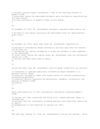 2 valuable internal Waymo information. 2 GBs of the download related to
Waymo’s LiDAR
3 technology. Among the downloaded documents were confidential specifications
for each version
4 of every generation of Waymo’s LiDAR circuit boards.
5
45.
On December 14, 2015, Mr. Levandowski attached a removable media device (an
6 SD Card) to the laptop containing the downloaded files for approximately
eight hours.
7
46.
On December 18, 2015, seven days after Mr. Levandowski completed his
8 download of confidential Waymo information and four days after he removed
the SD Card, he
9 reformatted the laptop, attempting to erase any evidence of what happened
to the downloaded
10 files. After wiping the laptop clean, Mr. Levandowski used the reformatted
laptop for a few
11 minutes and then never used it again.
12
47.
Around the same time, Mr. Levandowski used his Waymo credentials and security
13 clearances to download additional confidential Waymo documents to a
personal device. These
14 materials included at least five highly sensitive internal presentations
containing proprietary
15 technical details regarding the manufacture, assembly, calibration, and
testing of Waymo’s LiDAR
16 sensors.
17
48.
After downloading all of this confidential information regarding Waymo’s
LiDAR
18 systems and other technology and while still a Waymo employee, Waymo is
informed and
19 believes that Mr. Levandowski attended meetings with high-level executives
at Uber’s
20 headquarters in San Francisco on January 14, 2016.
21
49.
The next day, January 15, 2016, Mr. Levandowski’s venture 280 Systems - which
 