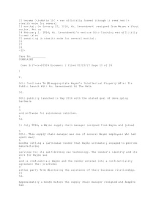 22 became OttoMotto LLC - was officially formed (though it remained in
stealth mode for several
23 months). On January 27, 2016, Mr. Levandowski resigned from Waymo without
notice. And on
24 February 1, 2016, Mr. Levandowski’s venture Otto Trucking was officially
formed (also
25 remaining in stealth mode for several months).
26
27
28
-12-
Case No._________
COMPLAINT
Case 3:17-cv-00939 Document 1 Filed 02/23/17 Page 13 of 28
1
E.
Otto Continues To Misappropriate Waymo’s Intellectual Property After Its
Public Launch With Mr. Levandowski At The Helm
50.
Otto publicly launched in May 2016 with the stated goal of developing
hardware
2
3
and software for autonomous vehicles.
4
51.
In July 2016, a Waymo supply chain manager resigned from Waymo and joined
5
Otto. This supply chain manager was one of several Waymo employees who had
spent many
6
months vetting a particular vendor that Waymo ultimately engaged to provide
manufacturing
7
services for its self-driving car technology. The vendor’s identity and its
work for Waymo was
8
and is confidential: Waymo and the vendor entered into a confidentiality
agreement that precludes
9
either party from disclosing the existence of their business relationship.
10
52.
Approximately a month before the supply chain manager resigned and despite
his
 