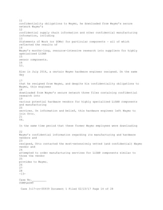 11
confidentiality obligations to Waymo, he downloaded from Waymo’s secure
network Waymo’s
12
confidential supply chain information and other confidential manufacturing
information, including
13
Statements of Work (or SOWs) for particular components – all of which
reflected the results of
14
Waymo’s months-long, resource-intensive research into suppliers for highly
specialized LiDAR
15
sensor components.
16
53.
Also in July 2016, a certain Waymo hardware engineer resigned. On the same
day
17
that he resigned from Waymo, and despite his confidentiality obligations to
Waymo, this engineer
18
downloaded from Waymo’s secure network three files containing confidential
research into
19
various potential hardware vendors for highly specialized LiDAR components
and manufacturing
20
services. On information and belief, this hardware engineer left Waymo to
join Otto.
21
54.
In the same time period that these former Waymo employees were downloading
22
Waymo’s confidential information regarding its manufacturing and hardware
vendors and
23
resigned, Otto contacted the most-extensively vetted (and confidential) Waymo
vendor and
24
attempted to order manufacturing services for LiDAR components similar to
those the vendor
25
provides to Waymo.
26
27
28
-13-
Case No._________
COMPLAINT
Case 3:17-cv-00939 Document 1 Filed 02/23/17 Page 14 of 28
 