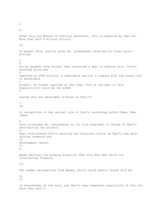 1
F.
After Only Six Months Of Official Existence, Otto Is Acquired By Uber For
More Than Half A Billion Dollars
55.
In August 2016, shortly after Mr. Levandowski received his final multi-
million
2
3
dollar payment from Google, Uber announced a deal to acquire Otto. Otto’s
purchase price was
4
reported as $680 million, a remarkable sum for a company with few assets and
no marketable
5
product. As Forbes reported at the time, “one of the keys to this
acquisition[] could be the LIDAR
6
system that was developed in-house at Otto.”5
7
56.
In recognition of the central role of Otto’s technology within Uber, Uber
named
8
Otto co-founder Mr. Levandowski as its vice president in charge of Uber’s
self-driving car project.
9
Uber rechristened Otto’s existing San Francisco office as Uber’s new self-
driving research and
10
development center.
11
G.
Waymo Verifies Its Growing Suspicion That Otto And Uber Stole Its
Intellectual Property
57.
The sudden resignations from Waymo, Otto’s quick public launch with Mr.
12
13
14 Levandowski at the helm, and Uber’s near-immediate acquisition of Otto for
more than half a
 