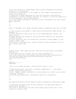 15 billion dollars all caused Waymo grave concern regarding the possible
misuse of its intellectual
16 property. Accordingly, in the summer of 2016, Waymo investigated the
events surrounding the
17 departure of Waymo employees for Otto and ultimately discovered Mr.
Levandowski’s 14,00018 document download, his efforts to hide the disposition
of those documents, and the downloading
19 of other Waymo confidential materials by Mr. Levandowski and other former
Waymo employees.
20
58.
Then, in December 2016, Waymo received evidence suggesting that Otto and Uber
21 were actually using Waymo’s trade secrets and patented LiDAR designs. On
December 13,
22 Waymo received an email from one of its LiDAR-component vendors. The
email, which a
23 Waymo employee was copied on, was titled OTTO FILES and its recipients
included an email
24 alias indicating that the thread was a discussion among members of the
vendor’s “Uber” team.
25 Attached to the email was a machine drawing of what purported to be an
Otto circuit board (the
26
5
Sarwant Singh, “Uber Acquiring Otto Could Be the Lead Domino: Autonomous
Vehicles to
27 Spur M&A Activity,” Forbes, Aug. 24, 2016, available at
http://www.forbes.com/sites/sarwantsingh/2016/08/24/uber-acquiring-otto-
could-be-the-lead28 domino-autonomous-vehicles-to-spur-ma-
activity/#337f0c0f65ae.
-14-
Case No._________
COMPLAINT
Case 3:17-cv-00939 Document 1 Filed 02/23/17 Page 15 of 28
1 “Replicated Board”) that bore a striking resemblance to – and shared
several unique characteristics
2 with – Waymo’s highly confidential current-generation LiDAR circuit board,
the design of which
3 had been downloaded by Mr. Levandowski before his resignation.
4
59.
The Replicated Board reflects Waymo’s highly confidential proprietary LiDAR
5 technology and Waymo trade secrets. Moreover, the Replicated Board is
specifically designed to
6 be used in conjunction with many other Waymo trade secrets and in the
context of overall LiDAR
 