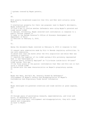 7 systems covered by Waymo patents.
8
60.
With greatly heightened suspicion that Otto and Uber were actually using
Waymo’s
9 intellectual property for their own purposes (and to Waymo’s detriment),
Waymo endeavored to
10 find a way to confirm whether Defendants were using Waymo’s patented and
trade secret LiDAR
11 designs. Ultimately, Waymo received such confirmation in response to a
public records request it
12 made to the Nevada Governor’s Office of Economic Development and
Department of Motor
13 Vehicles on February 3, 2016.
14
61.
Among the documents Waymo received on February 9, 2016 in response to that
15 request were submissions made by Otto to Nevada regulatory authorities. In
one such submission,
16 dated less than one month after the Otto acquisition and while Uber was
refusing to publicly
17 identify the supplier of its LiDAR system,6 Otto privately represented
that it had “developed in
18 house and/or currently deployed” an “[i]n-house custom built 64-laser”
LiDAR system. This was
19 the final piece of the puzzle: confirmation that Uber and Otto are in fact
using a custom LiDAR
20 system with the same characteristics as Waymo’s proprietary system.
21
H.
Waymo Has Been, And Will Be, Severely Harmed By Defendants’
Infringement Of Waymo’s Patents And Misappropriation Of Waymo’s
Confidential And Proprietary Trade Secret Information
62.
Waymo developed its patented inventions and trade secrets at great expense,
and
22
23
24 through years of painstaking research, experimentation, and trial and
error. If Defendants are not
25 enjoined from their infringement and misappropriation, they will cause
severe and irreparable
26 harm to Waymo.
27
 