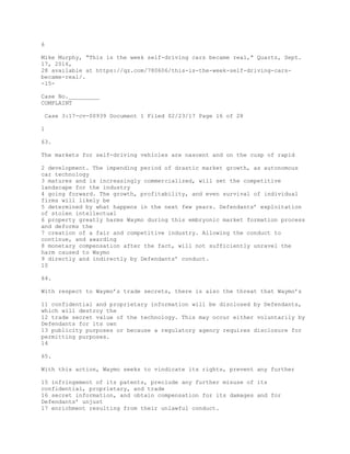 6
Mike Murphy, “This is the week self-driving cars became real,” Quartz, Sept.
17, 2016,
28 available at https://qz.com/780606/this-is-the-week-self-driving-cars-
became-real/.
-15-
Case No._________
COMPLAINT
Case 3:17-cv-00939 Document 1 Filed 02/23/17 Page 16 of 28
1
63.
The markets for self-driving vehicles are nascent and on the cusp of rapid
2 development. The impending period of drastic market growth, as autonomous
car technology
3 matures and is increasingly commercialized, will set the competitive
landscape for the industry
4 going forward. The growth, profitability, and even survival of individual
firms will likely be
5 determined by what happens in the next few years. Defendants’ exploitation
of stolen intellectual
6 property greatly harms Waymo during this embryonic market formation process
and deforms the
7 creation of a fair and competitive industry. Allowing the conduct to
continue, and awarding
8 monetary compensation after the fact, will not sufficiently unravel the
harm caused to Waymo
9 directly and indirectly by Defendants’ conduct.
10
64.
With respect to Waymo’s trade secrets, there is also the threat that Waymo’s
11 confidential and proprietary information will be disclosed by Defendants,
which will destroy the
12 trade secret value of the technology. This may occur either voluntarily by
Defendants for its own
13 publicity purposes or because a regulatory agency requires disclosure for
permitting purposes.
14
65.
With this action, Waymo seeks to vindicate its rights, prevent any further
15 infringement of its patents, preclude any further misuse of its
confidential, proprietary, and trade
16 secret information, and obtain compensation for its damages and for
Defendants’ unjust
17 enrichment resulting from their unlawful conduct.
 