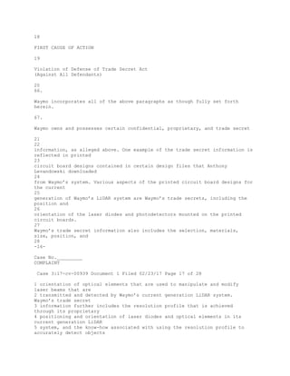 18
FIRST CAUSE OF ACTION
19
Violation of Defense of Trade Secret Act
(Against All Defendants)
20
66.
Waymo incorporates all of the above paragraphs as though fully set forth
herein.
67.
Waymo owns and possesses certain confidential, proprietary, and trade secret
21
22
information, as alleged above. One example of the trade secret information is
reflected in printed
23
circuit board designs contained in certain design files that Anthony
Levandowski downloaded
24
from Waymo’s system. Various aspects of the printed circuit board designs for
the current
25
generation of Waymo’s LiDAR system are Waymo’s trade secrets, including the
position and
26
orientation of the laser diodes and photodetectors mounted on the printed
circuit boards.
27
Waymo’s trade secret information also includes the selection, materials,
size, position, and
28
-16-
Case No._________
COMPLAINT
Case 3:17-cv-00939 Document 1 Filed 02/23/17 Page 17 of 28
1 orientation of optical elements that are used to manipulate and modify
laser beams that are
2 transmitted and detected by Waymo’s current generation LiDAR system.
Waymo’s trade secret
3 information further includes the resolution profile that is achieved
through its proprietary
4 positioning and orientation of laser diodes and optical elements in its
current generation LiDAR
5 system, and the know-how associated with using the resolution profile to
accurately detect objects
 