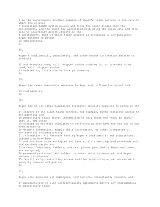 6 in the environment. Another example of Waymo’s trade secrets is the rate at
which the current
7 generation LiDAR system pulses and fires the laser diodes into the
environment, and the know8 how associated with using the pulse rate and fire
rate to accurately detect objects in the
9 environment. None of these trade secrets is disclosed in any published
Waymo patents or patent
10 applications.
11
68.
Waymo’s confidential, proprietary, and trade secret information relates to
products
12 and services used, sold, shipped and/or ordered in, or intended to be
used, sold, shipped and/or
13 ordered in, interstate or foreign commerce.
14
69.
Waymo has taken reasonable measures to keep such information secret and
15 confidential.
16
70.
Waymo has at all times maintained stringent security measures to preserve the
17 secrecy of its LiDAR trade secrets. For example, Waymo restricts access to
confidential and
18 proprietary trade secret information to only those who “need to know.”
That is, employees
19 working on projects unrelated to self-driving cars have not had and do not
have access to
20 Waymo’s schematics, supply chain information, or other categories of
confidential and proprietary
21 information. All networks hosting Waymo’s confidential and proprietary
information have been
22 and continue to be encrypted and have at all times required passwords and
dual-authentication for
23 access. Computers, tablets, and cell phones provided to Waymo employees
are encrypted,
24 password protected, and subject to other security measures. And Waymo
secures its physical
25 facilities by restricting access and then monitoring actual access with
security cameras and guards.
26
71.
Waymo also requires all employees, contractors, consultants, vendors, and
27 manufacturers to sign confidentiality agreements before any confidential
or proprietary trade
 