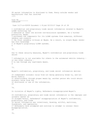 28 secret information is disclosed to them. Every outside vendor and
manufacturer that has received
-17-
Case No._________
COMPLAINT
Case 3:17-cv-00939 Document 1 Filed 02/23/17 Page 18 of 28
1 confidential and proprietary trade secret information related to Waymo’s
LiDAR technology has
2 executed at least one written non-disclosure agreement. As a further
precaution, Waymo
3 purchases the components for its LiDAR systems from numerous, different
vendors and conducts
4 the final assembly in-house at Waymo. As a result, no single Waymo vendor
has full knowledge
5 of Waymo’s proprietary LiDAR systems.
6
72.
Due to these security measures, Waymo’s confidential and proprietary trade
secret
7 information is not available for others in the automated vehicle industry –
or any other industry –
8 to use through any legitimate means.
9
73.
Waymo’s confidential, proprietary, and trade secret information derives
10 independent economic value from not being generally known to, and not
being readily
11 ascertainable through proper means by, another person who could obtain
economic value from the
12 disclosure or use of the information.
13
74.
In violation of Waymo’s rights, Defendants misappropriated Waymo’s
14 confidential, proprietary and trade secret information in the improper and
unlawful manner as
15 alleged herein. Defendants’ misappropriation of Waymo’s confidential,
proprietary, and trade
16 secret information was intentional, knowing, willful, malicious,
fraudulent, and oppressive.
17 Defendants have attempted and continue to attempt to conceal their
misappropriation.
18
75.
 