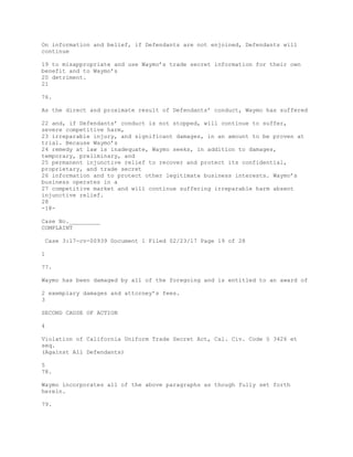 On information and belief, if Defendants are not enjoined, Defendants will
continue
19 to misappropriate and use Waymo’s trade secret information for their own
benefit and to Waymo’s
20 detriment.
21
76.
As the direct and proximate result of Defendants’ conduct, Waymo has suffered
22 and, if Defendants’ conduct is not stopped, will continue to suffer,
severe competitive harm,
23 irreparable injury, and significant damages, in an amount to be proven at
trial. Because Waymo’s
24 remedy at law is inadequate, Waymo seeks, in addition to damages,
temporary, preliminary, and
25 permanent injunctive relief to recover and protect its confidential,
proprietary, and trade secret
26 information and to protect other legitimate business interests. Waymo’s
business operates in a
27 competitive market and will continue suffering irreparable harm absent
injunctive relief.
28
-18-
Case No._________
COMPLAINT
Case 3:17-cv-00939 Document 1 Filed 02/23/17 Page 19 of 28
1
77.
Waymo has been damaged by all of the foregoing and is entitled to an award of
2 exemplary damages and attorney’s fees.
3
SECOND CAUSE OF ACTION
4
Violation of California Uniform Trade Secret Act, Cal. Civ. Code § 3426 et
seq.
(Against All Defendants)
5
78.
Waymo incorporates all of the above paragraphs as though fully set forth
herein.
79.
 