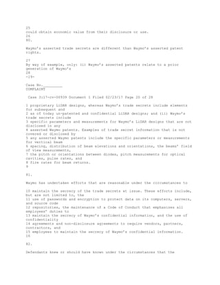 25
could obtain economic value from their disclosure or use.
26
80.
Waymo’s asserted trade secrets are different than Waymo’s asserted patent
rights.
27
By way of example, only: (i) Waymo’s asserted patents relate to a prior
generation of Waymo’s
28
-19-
Case No._________
COMPLAINT
Case 3:17-cv-00939 Document 1 Filed 02/23/17 Page 20 of 28
1 proprietary LiDAR designs, whereas Waymo’s trade secrets include elements
for subsequent and
2 as of today un-patented and confidential LiDAR designs; and (ii) Waymo’s
trade secrets include
3 specific parameters and measurements for Waymo’s LiDAR designs that are not
disclosed in any
4 asserted Waymo patents. Examples of trade secret information that is not
covered or disclosed by
5 any asserted Waymo patents include the specific parameters or measurements
for vertical beam
6 spacing, distribution of beam elevations and orientations, the beams’ field
of view measurements,
7 the pitch or orientations between diodes, pitch measurements for optical
cavities, pulse rates, and
8 fire rates for beam returns.
9
81.
Waymo has undertaken efforts that are reasonable under the circumstances to
10 maintain the secrecy of the trade secrets at issue. These efforts include,
but are not limited to, the
11 use of passwords and encryption to protect data on its computers, servers,
and source code
12 repositories, the maintenance of a Code of Conduct that emphasizes all
employees’ duties to
13 maintain the secrecy of Waymo’s confidential information, and the use of
confidentiality
14 agreements and non-disclosure agreements to require vendors, partners,
contractors, and
15 employees to maintain the secrecy of Waymo’s confidential information.
16
82.
Defendants knew or should have known under the circumstances that the
 