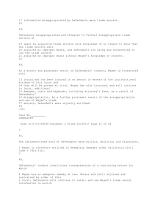 17 information misappropriated by Defendants were trade secrets.
18
83.
Defendants misappropriated and threaten to further misappropriate trade
secrets at
19 least by acquiring trade secrets with knowledge of or reason to know that
the trade secrets were
20 acquired by improper means, and Defendants are using and threatening to
use the trade secrets
21 acquired by improper means without Waymo’s knowledge or consent.
22
84.
As a direct and proximate result of Defendants’ conduct, Waymo is threatened
with
23 injury and has been injured in an amount in excess of the jurisdictional
minimum of this Court and
24 that will be proven at trial. Waymo has also incurred, and will continue
to incur, additional
25 damages, costs and expenses, including attorney’s fees, as a result of
Defendants’
26 misappropriation. As a further proximate result of the misappropriation
and use of Waymo’s trade
27 secrets, Defendants were unjustly enriched.
28
-20-
Case No._________
COMPLAINT
Case 3:17-cv-00939 Document 1 Filed 02/23/17 Page 21 of 28
1
85.
The aforementioned acts of Defendants were willful, malicious and fraudulent.
2 Waymo is therefore entitled to exemplary damages under California Civil
Code § 3426.3(c).
3
86.
Defendants’ conduct constitutes transgressions of a continuing nature for
which
4 Waymo has no adequate remedy at law. Unless and until enjoined and
restrained by order of this
5 Court, Defendants will continue to retain and use Waymo’s trade secret
information to enrich
 