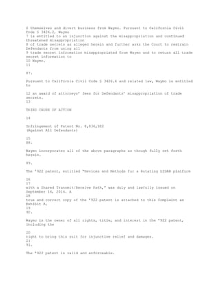 6 themselves and divert business from Waymo. Pursuant to California Civil
Code § 3426.2, Waymo
7 is entitled to an injunction against the misappropriation and continued
threatened misappropriation
8 of trade secrets as alleged herein and further asks the Court to restrain
Defendants from using all
9 trade secret information misappropriated from Waymo and to return all trade
secret information to
10 Waymo.
11
87.
Pursuant to California Civil Code § 3426.4 and related law, Waymo is entitled
to
12 an award of attorneys’ fees for Defendants’ misappropriation of trade
secrets.
13
THIRD CAUSE OF ACTION
14
Infringement of Patent No. 8,836,922
(Against All Defendants)
15
88.
Waymo incorporates all of the above paragraphs as though fully set forth
herein.
89.
The ’922 patent, entitled “Devices and Methods for a Rotating LIDAR platform
16
17
with a Shared Transmit/Receive Path,” was duly and lawfully issued on
September 16, 2014. A
18
true and correct copy of the ’922 patent is attached to this Complaint as
Exhibit A.
19
90.
Waymo is the owner of all rights, title, and interest in the ’922 patent,
including the
20
right to bring this suit for injunctive relief and damages.
21
91.
The ’922 patent is valid and enforceable.
 