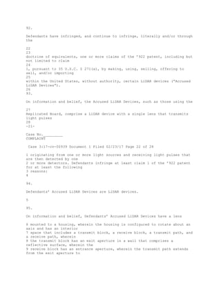 92.
Defendants have infringed, and continue to infringe, literally and/or through
the
22
23
doctrine of equivalents, one or more claims of the ’922 patent, including but
not limited to claim
24
1, pursuant to 35 U.S.C. § 271(a), by making, using, selling, offering to
sell, and/or importing
25
within the United States, without authority, certain LiDAR devices (“Accused
LiDAR Devices”).
26
93.
On information and belief, the Accused LiDAR Devices, such as those using the
27
Replicated Board, comprise a LiDAR device with a single lens that transmits
light pulses
28
-21-
Case No._________
COMPLAINT
Case 3:17-cv-00939 Document 1 Filed 02/23/17 Page 22 of 28
1 originating from one or more light sources and receiving light pulses that
are then detected by one
2 or more detectors. Defendants infringe at least claim 1 of the ’922 patent
for at least the following
3 reasons:
4
94.
Defendants’ Accused LiDAR Devices are LiDAR devices.
5
95.
On information and belief, Defendants’ Accused LiDAR Devices have a lens
6 mounted to a housing, wherein the housing is configured to rotate about an
axis and has an interior
7 space that includes a transmit block, a receive block, a transmit path, and
a receive path, wherein
8 the transmit block has an exit aperture in a wall that comprises a
reflective surface, wherein the
9 receive block has an entrance aperture, wherein the transmit path extends
from the exit aperture to
 