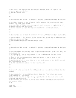 10 the lens, and wherein the receive path extends from the lens to the
entrance aperture via the
11 reflective surface.
12
96.
On information and belief, Defendants’ Accused LiDAR Devices have a plurality
13 of light sources in the transmit block, wherein the plurality of light
sources are configured to emit
14 a plurality of light beams through the exit aperture in a plurality of
different directions, the light
15 beams comprising light having wavelengths in a wavelength range.
16
97.
On information and belief, Defendants’ Accused LiDAR Devices have a plurality
17 of detectors in the receive block, wherein the plurality of detectors are
configured to detect light
18 having wavelengths in the wavelength range.
19
98.
On information and belief, Defendants’ Accused LiDAR Devices have a lens that
is
20 configured to receive the light beams via the transmit path, collimate the
light beams for
21 transmission into an environment of the LIDAR device, collect light
comprising light from one or
22 more of the collimated light beams reflected by one or more of the
collimated light beams
23 reflected by one or more objects in the environment of the LIDAR device,
and focus the collected
24 light onto the detectors via the receive path.
25
99.
Defendants’ infringement of the ’922 patent has been willful and deliberate
because
26 Defendants knew or should have known about the ’922 patent and their
infringement of that patent
27 but acted despite an objectively high likelihood that such acts would
infringe the patent. On
28 information and belief, at least three of the individuals who developed
the Accused LiDAR
-22-
Case No._________
COMPLAINT
 