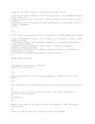 Case 3:17-cv-00939 Document 1 Filed 02/23/17 Page 23 of 28
1 Devices are named inventors of the ’922 patent who – while Waymo employees,
and on behalf of
2 Waymo, which owns the ’922 patent – were involved in the conception and/or
reduction to
3 practice of the ’922 patent and have had knowledge of the patent since it
issued in September
4 2014.
5
100.
As the direct and proximate result of Defendants’ conduct, Waymo has suffered
6 and, if Defendants’ conduct is not stopped, will continue to suffer, severe
competitive harm,
7 irreparable injury, and significant damages, in an amount to be proven at
trial. Because Waymo’s
8 remedy at law is inadequate, Waymo seeks, in addition to damages,
temporary, preliminary, and
9 permanent injunctive relief. Waymo’s business operates in a competitive
market and will continue
10 suffering irreparable harm absent injunctive relief.
11
FOURTH CAUSE OF ACTION
12
Infringement of Patent No. 9,368,936
(Against All Defendants)
13
101.
Waymo incorporates all of the above paragraphs as though fully set forth
herein.
102.
The ’936 patent, entitled “Laser Diode Firing System,” was duly and lawfully
14
15
issued on June 14, 2016. A true and correct copy of the ’936 patent is
attached to this Complaint
16
as Exhibit B.
17
103.
Waymo is the owner of all rights, title, and interest in the ’936 patent,
including the
18
right to bring this suit for injunctive relief and damages.
 