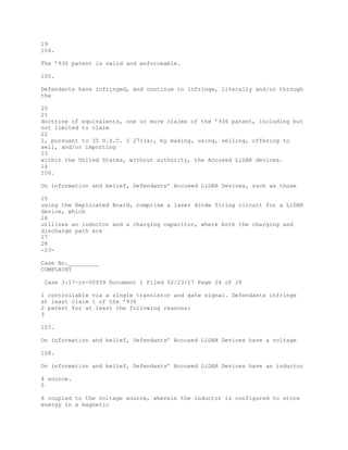 19
104.
The ’936 patent is valid and enforceable.
105.
Defendants have infringed, and continue to infringe, literally and/or through
the
20
21
doctrine of equivalents, one or more claims of the ’936 patent, including but
not limited to claim
22
1, pursuant to 35 U.S.C. § 271(a), by making, using, selling, offering to
sell, and/or importing
23
within the United States, without authority, the Accused LiDAR devices.
24
106.
On information and belief, Defendants’ Accused LiDAR Devices, such as those
25
using the Replicated Board, comprise a laser diode firing circuit for a LiDAR
device, which
26
utilizes an inductor and a charging capacitor, where both the charging and
discharge path are
27
28
-23-
Case No._________
COMPLAINT
Case 3:17-cv-00939 Document 1 Filed 02/23/17 Page 24 of 28
1 controllable via a single transistor and gate signal. Defendants infringe
at least claim 1 of the ’936
2 patent for at least the following reasons:
3
107.
On information and belief, Defendants’ Accused LiDAR Devices have a voltage
108.
On information and belief, Defendants’ Accused LiDAR Devices have an inductor
4 source.
5
6 coupled to the voltage source, wherein the inductor is configured to store
energy in a magnetic
 
