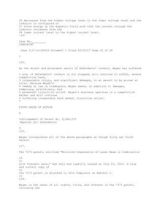 26 decreases from the higher voltage level to the lower voltage level and the
inductor is configured to
27 store energy in the magnetic field such that the current through the
inductor increases from the
28 lower current level to the higher current level.
-24-
Case No._________
COMPLAINT
Case 3:17-cv-00939 Document 1 Filed 02/23/17 Page 25 of 28
1
115.
As the direct and proximate result of Defendants’ conduct, Waymo has suffered
2 and, if Defendants’ conduct is not stopped, will continue to suffer, severe
competitive harm,
3 irreparable injury, and significant damages, in an amount to be proven at
trial. Because Waymo’s
4 remedy at law is inadequate, Waymo seeks, in addition to damages,
temporary, preliminary, and
5 permanent injunctive relief. Waymo’s business operates in a competitive
market and will continue
6 suffering irreparable harm absent injunctive relief.
7
FIFTH CAUSE OF ACTION
8
Infringement of Patent No. 9,086,273
(Against All Defendants)
9
116.
Waymo incorporates all of the above paragraphs as though fully set forth
herein.
117.
The ’273 patent, entitled “Microrod Compression of Laser Beam in Combination
10
11
with Transmit Lens,” was duly and lawfully issued on July 21, 2015. A true
and correct copy of
12
the ’273 patent is attached to this Complaint as Exhibit C.
13
118.
Waymo is the owner of all rights, title, and interest in the ’273 patent,
including the
 