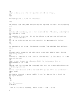 14
right to bring this suit for injunctive relief and damages.
15
119.
The ’273 patent is valid and enforceable.
120.
Defendants have infringed, and continue to infringe, literally and/or through
the
16
17
doctrine of equivalents, one or more claims of the ’273 patent, including but
not limited to claim
18
1, pursuant to 35 U.S.C. § 271(a), by making, using, selling, offering to
sell, and/or importing
19
within the United States, without authority, the Accused LiDAR Devices.
20
121.
On information and belief, Defendants’ Accused Lidar Devices, such as those
using
21
the Replicated Board and the Uber Custom LiDAR described in Uber’s Nevada
regulatory filing,
22
comprise a LiDAR device with a single lens that both (i) collimates the light
from one or more
23
light sources to provide collimated light for transmission into an
environment of the LiDAR
24
device, and (ii) focuses the reflected light onto one or more photodetectors,
and with cylindrical
25
lenses associated with each laser diode that pre-collimate the uncollimated
laser beam.
26
Defendants infringe at least claim 1 of the ’273 patent for at least the
following reasons:
27
28
-25-
Case No._________
COMPLAINT
Case 3:17-cv-00939 Document 1 Filed 02/23/17 Page 26 of 28
1
 