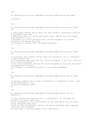 122.
On information and belief, Defendants’ Accused LiDAR Devices are LiDAR
2 devices.
3
123.
On information and belief, Defendants’ Accused LiDAR Devices have at least
one
4 laser diode, wherein the at least one laser diode is configured to emit an
uncollimated laser beam
5 comprising light in a narrow wavelength range, wherein the uncollimated
laser beam has a first
6 divergence in a first direction and a second divergence in a second
direction, and wherein the first
7 divergence is greater than the second divergence.
8
124.
On information and belief, Defendants’ Accused LiDAR Devices have at least
one
9 cylindrical lens, wherein the at least one cylindrical lens is configured
to pre-collimate the
10 uncollimated laser beam that has a third divergence in the first direction
and a fourth divergence in
11 the second direction, wherein the third divergence is less than the fourth
divergence and the fourth
12 divergence is substantially equal to the second divergence.
13
125.
On information and belief, Defendants’ Accused LiDAR Devices have at least
one
14 detector, wherein the at least one detector is configured to detect light
having wavelengths in the
15 narrow wavelength range.
16
126.
On information and belief, Defendants’ Accused LiDAR Devices have an
objective
17 lens, wherein the objective lens is configured to (i) collimate the
partially collimated laser beam
18 for transmission into an environment of the LiDAR device and (ii) focus
object reflected light onto
19 the at least one detector, wherein the object-reflected light comprises
light from the collimated
20 laser beam in the environment of the LiDAR device.
 