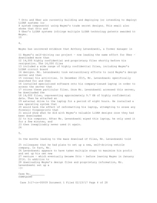 7 Otto and Uber are currently building and deploying (or intending to deploy)
LiDAR systems (or
8 system components) using Waymo’s trade secret designs. This email also
shows that Otto and
9 Uber’s LiDAR systems infringe multiple LiDAR technology patents awarded to
Waymo.
10
4.
Waymo has uncovered evidence that Anthony Levandowski, a former manager in
11 Waymo’s self-driving car project – now leading the same effort for Uber –
downloaded more than
12 14,000 highly confidential and proprietary files shortly before his
resignation. The 14,000 files
13 included a wide range of highly confidential files, including Waymo’s
LiDAR circuit board
14 designs. Mr. Levandowski took extraordinary efforts to raid Waymo’s design
server and then
15 conceal his activities. In December 2015, Mr. Levandowski specifically
searched for and then
16 installed specialized software onto his company-issued laptop in order to
access the server that
17 stores these particular files. Once Mr. Levandowski accessed this server,
he downloaded the
18 14,000 files, representing approximately 9.7 GB of highly confidential
data. Then he attached an
19 external drive to the laptop for a period of eight hours. He installed a
new operating system that
20 would have the effect of reformatting his laptop, attempting to erase any
forensic fingerprints that
21 would show what he did with Waymo’s valuable LiDAR designs once they had
been downloaded
22 to his computer. After Mr. Levandowski wiped this laptop, he only used it
for a few minutes, and
23 then inexplicably never used it again.
24
5.
In the months leading to the mass download of files, Mr. Levandowski told
25 colleagues that he had plans to set up a new, self-driving vehicle
company. In fact, Mr.
26 Levandowski appears to have taken multiple steps to maximize his profit
and set up his own new
27 venture – which eventually became Otto – before leaving Waymo in January
2016. In addition to
28 downloading Waymo’s design files and proprietary information, Mr.
Levandowski set up a
-3-
Case No._________
COMPLAINT
Case 3:17-cv-00939 Document 1 Filed 02/23/17 Page 4 of 28
 
