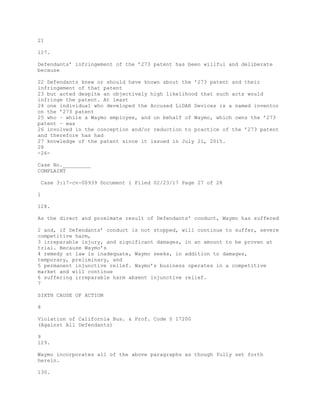 21
127.
Defendants’ infringement of the ’273 patent has been willful and deliberate
because
22 Defendants knew or should have known about the ’273 patent and their
infringement of that patent
23 but acted despite an objectively high likelihood that such acts would
infringe the patent. At least
24 one individual who developed the Accused LiDAR Devices is a named inventor
on the ’273 patent
25 who – while a Waymo employee, and on behalf of Waymo, which owns the ’273
patent – was
26 involved in the conception and/or reduction to practice of the ’273 patent
and therefore has had
27 knowledge of the patent since it issued in July 21, 2015.
28
-26-
Case No._________
COMPLAINT
Case 3:17-cv-00939 Document 1 Filed 02/23/17 Page 27 of 28
1
128.
As the direct and proximate result of Defendants’ conduct, Waymo has suffered
2 and, if Defendants’ conduct is not stopped, will continue to suffer, severe
competitive harm,
3 irreparable injury, and significant damages, in an amount to be proven at
trial. Because Waymo’s
4 remedy at law is inadequate, Waymo seeks, in addition to damages,
temporary, preliminary, and
5 permanent injunctive relief. Waymo’s business operates in a competitive
market and will continue
6 suffering irreparable harm absent injunctive relief.
7
SIXTH CAUSE OF ACTION
8
Violation of California Bus. & Prof. Code § 17200
(Against All Defendants)
9
129.
Waymo incorporates all of the above paragraphs as though fully set forth
herein.
130.
 