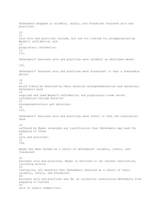 Defendants engaged in unlawful, unfair, and fraudulent business acts and
practices.
10
11
Such acts and practices include, but are not limited to, misappropriating
Waymo’s confidential and
12
proprietary information.
13
131.
Defendants’ business acts and practices were unlawful as described above.
132.
Defendants’ business acts and practices were fraudulent in that a reasonable
person
14
15
would likely be deceived by their material misrepresentations and omissions.
Defendants have
16
acquired and used Waymo’s confidential and proprietary trade secret
information through material
17
misrepresentations and omissions.
18
133.
Defendants’ business acts and practices were unfair in that the substantial
harm
19
suffered by Waymo outweighs any justification that Defendants may have for
engaging in those
20
acts and practices.
21
134.
Waymo has been harmed as a result of Defendants’ unlawful, unfair, and
fraudulent
22
business acts and practices. Waymo is entitled to (a) recover restitution,
including without
23
limitation, all benefits that Defendants received as a result of their
unlawful, unfair, and fraudulent
24
business acts and practices and (b) an injunction restraining Defendants from
engaging in further
25
acts of unfair competition.
 