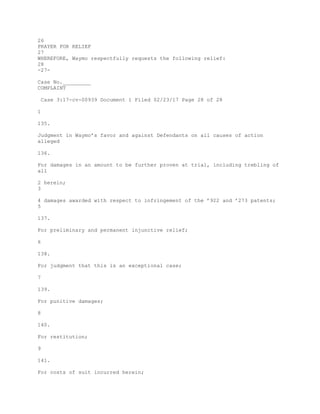 26
PRAYER FOR RELIEF
27
WHEREFORE, Waymo respectfully requests the following relief:
28
-27-
Case No._________
COMPLAINT
Case 3:17-cv-00939 Document 1 Filed 02/23/17 Page 28 of 28
1
135.
Judgment in Waymo’s favor and against Defendants on all causes of action
alleged
136.
For damages in an amount to be further proven at trial, including trebling of
all
2 herein;
3
4 damages awarded with respect to infringement of the ’922 and ’273 patents;
5
137.
For preliminary and permanent injunctive relief;
6
138.
For judgment that this is an exceptional case;
7
139.
For punitive damages;
8
140.
For restitution;
9
141.
For costs of suit incurred herein;
 