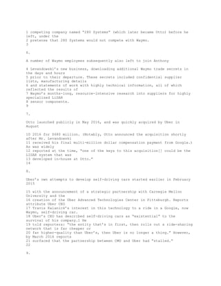 1 competing company named “280 Systems” (which later became Otto) before he
left, under the
2 pretense that 280 Systems would not compete with Waymo.
3
6.
A number of Waymo employees subsequently also left to join Anthony
4 Levandowski’s new business, downloading additional Waymo trade secrets in
the days and hours
5 prior to their departure. These secrets included confidential supplier
lists, manufacturing details
6 and statements of work with highly technical information, all of which
reflected the results of
7 Waymo’s months-long, resource-intensive research into suppliers for highly
specialized LiDAR
8 sensor components.
9
7.
Otto launched publicly in May 2016, and was quickly acquired by Uber in
August
10 2016 for $680 million. (Notably, Otto announced the acquisition shortly
after Mr. Levandowski
11 received his final multi-million dollar compensation payment from Google.)
As was widely
12 reported at the time, “one of the keys to this acquisition[] could be the
LIDAR system that was
13 developed in-house at Otto.”
14
8.
Uber’s own attempts to develop self-driving cars started earlier in February
2015
15 with the announcement of a strategic partnership with Carnegie Mellon
University and the
16 creation of the Uber Advanced Technologies Center in Pittsburgh. Reports
attribute Uber CEO
17 Travis Kalanick’s interest in this technology to a ride in a Google, now
Waymo, self-driving car.
18 Uber’s CEO has described self-driving cars as “existential” to the
survival of his company.1 He
19 told reporters: “the entity that’s in first, then rolls out a ride-sharing
network that is far cheaper or
20 far higher-quality than Uber’s, then Uber is no longer a thing.” However,
by March 2016 reports
21 surfaced that the partnership between CMU and Uber had “stalled.”
22
9.
 
