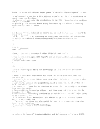 Meanwhile, Waymo had devoted seven years to research and development. It had
23 amassed nearly one and a half million miles of self-driving experience on
public roads and billions
24 of miles of test data via simulation. By May 2015, Waymo had also designed
and built, from the
25 ground up, the world’s first fully self-driving car without a steering
wheel and foot pedals. These
26
1
Biz Carson, “Travis Kalanick on Uber’s bet on self-driving cars: ‘I can’t be
wrong,’” Business
Insider, Aug. 18, 2016, available at http://www.businessinsider.com/travis-
kalanick-interview-on28 self-driving-cars-future-driver-jobs-2016-8.
27
-4-
Case No._________
COMPLAINT
Case 3:17-cv-00939 Document 1 Filed 02/23/17 Page 5 of 28
1 vehicles were equipped with Waymo’s own in-house hardware and sensors,
including its
2 uniquely-designed LiDAR.
3
10.
Instead of developing their own technology in this new space, Defendants
stole
4 Waymo’s long-term investments and property. While Waymo developed its
custom LiDAR
5 systems with sustained effort over many years, Defendants leveraged stolen
information to
6 shortcut the process and purportedly build a comparable LiDAR system in
only nine months. As
7 of August 2016, Uber had no in-house solution for LiDAR – despite 18 months
with their faltering
8 Carnegie Mellon University effort – and they acquired Otto to get it. By
September 2016, Uber
9 represented to regulatory authorities in Nevada that it was no longer using
an off-the-shelf, or
10 third-party, LiDAR technology, but rather using an “[i]n-house custom
built” LiDAR system. The
11 facts outlined above and elaborated further in this complaint show that
Uber’s LiDAR technology
12 is actually Waymo’s LiDAR technology.
13
11.
In light of Defendants’ misappropriation and infringement of Waymo’s LiDAR
 