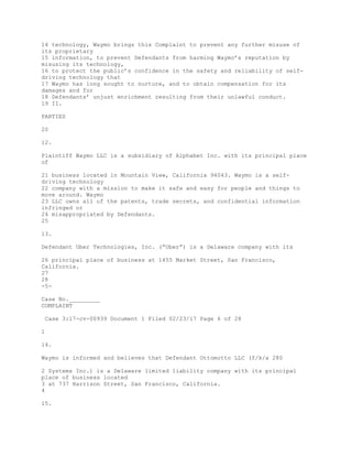 14 technology, Waymo brings this Complaint to prevent any further misuse of
its proprietary
15 information, to prevent Defendants from harming Waymo’s reputation by
misusing its technology,
16 to protect the public’s confidence in the safety and reliability of self-
driving technology that
17 Waymo has long sought to nurture, and to obtain compensation for its
damages and for
18 Defendants’ unjust enrichment resulting from their unlawful conduct.
19 II.
PARTIES
20
12.
Plaintiff Waymo LLC is a subsidiary of Alphabet Inc. with its principal place
of
21 business located in Mountain View, California 94043. Waymo is a self-
driving technology
22 company with a mission to make it safe and easy for people and things to
move around. Waymo
23 LLC owns all of the patents, trade secrets, and confidential information
infringed or
24 misappropriated by Defendants.
25
13.
Defendant Uber Technologies, Inc. (“Uber”) is a Delaware company with its
26 principal place of business at 1455 Market Street, San Francisco,
California.
27
28
-5-
Case No._________
COMPLAINT
Case 3:17-cv-00939 Document 1 Filed 02/23/17 Page 6 of 28
1
14.
Waymo is informed and believes that Defendant Ottomotto LLC (f/k/a 280
2 Systems Inc.) is a Delaware limited liability company with its principal
place of business located
3 at 737 Harrison Street, San Francisco, California.
4
15.
 