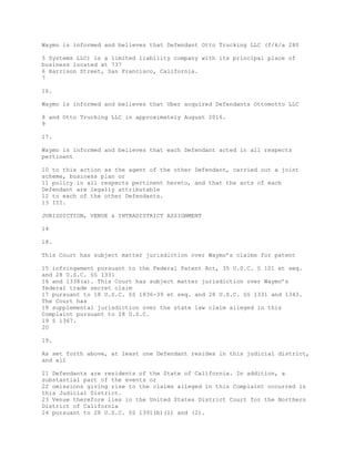 Waymo is informed and believes that Defendant Otto Trucking LLC (f/k/a 280
5 Systems LLC) is a limited liability company with its principal place of
business located at 737
6 Harrison Street, San Francisco, California.
7
16.
Waymo is informed and believes that Uber acquired Defendants Ottomotto LLC
8 and Otto Trucking LLC in approximately August 2016.
9
17.
Waymo is informed and believes that each Defendant acted in all respects
pertinent
10 to this action as the agent of the other Defendant, carried out a joint
scheme, business plan or
11 policy in all respects pertinent hereto, and that the acts of each
Defendant are legally attributable
12 to each of the other Defendants.
13 III.
JURISDICTION, VENUE & INTRADISTRICT ASSIGNMENT
14
18.
This Court has subject matter jurisdiction over Waymo’s claims for patent
15 infringement pursuant to the Federal Patent Act, 35 U.S.C. § 101 et seq.
and 28 U.S.C. §§ 1331
16 and 1338(a). This Court has subject matter jurisdiction over Waymo’s
federal trade secret claim
17 pursuant to 18 U.S.C. §§ 1836-39 et seq. and 28 U.S.C. §§ 1331 and 1343.
The Court has
18 supplemental jurisdiction over the state law claim alleged in this
Complaint pursuant to 28 U.S.C.
19 § 1367.
20
19.
As set forth above, at least one Defendant resides in this judicial district,
and all
21 Defendants are residents of the State of California. In addition, a
substantial part of the events or
22 omissions giving rise to the claims alleged in this Complaint occurred in
this Judicial District.
23 Venue therefore lies in the United States District Court for the Northern
District of California
24 pursuant to 28 U.S.C. §§ 1391(b)(1) and (2).
 