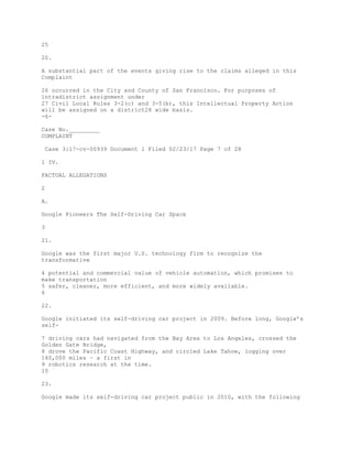 25
20.
A substantial part of the events giving rise to the claims alleged in this
Complaint
26 occurred in the City and County of San Francisco. For purposes of
intradistrict assignment under
27 Civil Local Rules 3-2(c) and 3-5(b), this Intellectual Property Action
will be assigned on a district28 wide basis.
-6-
Case No._________
COMPLAINT
Case 3:17-cv-00939 Document 1 Filed 02/23/17 Page 7 of 28
1 IV.
FACTUAL ALLEGATIONS
2
A.
Google Pioneers The Self-Driving Car Space
3
21.
Google was the first major U.S. technology firm to recognize the
transformative
4 potential and commercial value of vehicle automation, which promises to
make transportation
5 safer, cleaner, more efficient, and more widely available.
6
22.
Google initiated its self-driving car project in 2009. Before long, Google’s
self-
7 driving cars had navigated from the Bay Area to Los Angeles, crossed the
Golden Gate Bridge,
8 drove the Pacific Coast Highway, and circled Lake Tahoe, logging over
140,000 miles – a first in
9 robotics research at the time.
10
23.
Google made its self-driving car project public in 2010, with the following
 