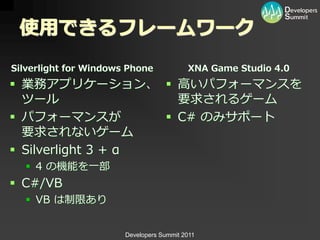 使用できるフレームワーク
Silverlight for Windows Phone             XNA Game Studio 4.0
 業務ゕプリケーション、  高いパフォーマンスを
  ツール                 要求されるゲーム
 パフォーマンスが           C# のみサポート
  要求されないゲーム
 Silverlight 3 + α
   4 の機能を一部
 C#/VB
   VB は制限あり


                       Developers Summit 2011
 
