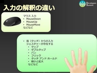 入力の解釈の違い
   マウス 入力
   • MouseDown
   • MouseUp
   • MouseMove
   などなど




   • 指（タッチ）からの入力
     ジェスチャーが存在する
      • タップ
      • ダブルタップ
      • パン
      • フリック
      • タッチ ゕンド ホールド
      • 縮小と拡大
      などなど

            Developers Summit 2011
 