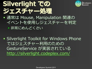 Silverlight での
ジェスチャー処理
 通常は Mouse, Manipulation 関連の
  ゗ベントを使用しジェスチャーを判定
   非常にめんどくさい


 Silverlight Toolkit for Windows Phone
  ではジェスチャー利用のための
  GestureService が実装されている
  http://silverlight.codeplex.com/


                Developers Summit 2011
 