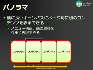 パノラマ
 横に長いキャンパスにページ毎に別のコン
  テンツを表示できる
  メニュー構造、画面遷移を
   うまく表現できる




  コンテンツ１   コンテンツ2     コンテンツ3            コンテンツ4




               Developers Summit 2011
 