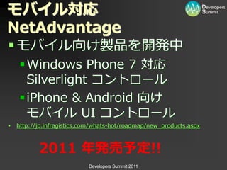 モバイル対応
NetAdvantage
 モバ゗ル向け製品を開発中
     Windows Phone 7 対応
      Silverlight コントロール
     iPhone & Android 向け
      モバ゗ル UI コントロール
   http://jp.infragistics.com/whats-hot/roadmap/new_products.aspx



           2011 年発売予定!!
                            Developers Summit 2011
 