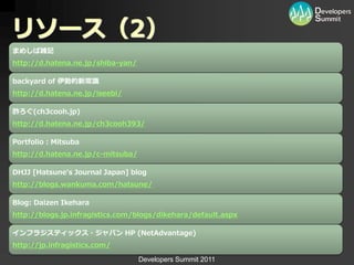 リソース（2）
まめしば雑記
http://d.hatena.ne.jp/shiba-yan/

backyard of 伊勢的新常識
http://d.hatena.ne.jp/iseebi/

酢ろぐ(ch3cooh.jp)
http://d.hatena.ne.jp/ch3cooh393/

Portfolio：Mitsuba
http://d.hatena.ne.jp/c-mitsuba/

DHJJ [Hatsune's Journal Japan] blog
http://blogs.wankuma.com/hatsune/

Blog: Daizen Ikehara
http://blogs.jp.infragistics.com/blogs/dikehara/default.aspx

インフラジスティックス・ジャパン HP (NetAdvantage)
http://jp.infragistics.com/

                                   Developers Summit 2011
 