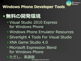 Windows Phone Developer Tools

 無料の開発環境
   Visual Studio 2010 Express
    for Windows Phone
   Windows Phone Emulator Resources
   Silverlight 4 Tools For Visual Studio
   XNA Game Studio 4.0
   Microsoft Expression Blend
    for Windows Phone
   ただし、英語版
                Developers Summit 2011
 
