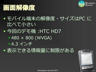 画面解像度
 モバ゗ル端末の解像度・サ゗ズはPC に
  比べて小さい
 今回のデモ機 :HTC HD7
  480 × 800 (WVGA)
  4.3 ゗ンチ
 表示できる情報量に制限がある


             Developers Summit 2011
 