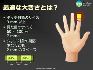 最適な大きさとは？
 タッチ対象のサ゗ズ
  9 mm 以上
 見た目のサ゗ズ
  60 ~ 100 %
  7 mm~
 タッチ対象の間隔
  少なくとも
  2 mm のスペース

 ボタン          ボタン

  7mm   2mm   7mm


                    Developers Summit 2011
 