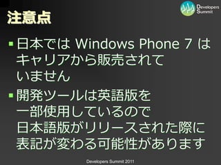 注意点
 日本では Windows Phone 7 は
  キャリゕから販売されて
  いません
 開発ツールは英語版を
  一部使用しているので
  日本語版がリリースされた際に
  表記が変わる可能性があります
         Developers Summit 2011
 