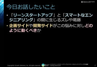 [17-D-3]リーンスタートアップとスマートなエンジニアリングの葛藤
Hashtag: #devsumiD
今日お話したいこと
• 「リーンスタートアップ」と「スマートなエン
ジニアリング」の間に生じるズレや葛藤
• 企画サイドや開発サイドがこの悩みに対しどの
ように動くべきか
Copyright© Growth xPartners, Inc. All rights reserved. 2
 