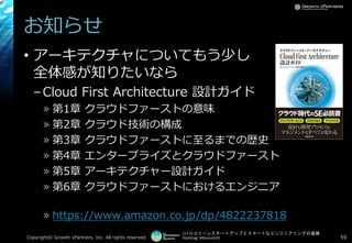 [17-D-3]リーンスタートアップとスマートなエンジニアリングの葛藤
Hashtag: #devsumiD
お知らせ
• アーキテクチャについてもう少し
全体感が知りたいなら
–Cloud First Architecture 設計ガイド
» 第1章 クラウドファーストの意味
» 第2章 クラウド技術の構成
» 第3章 クラウドファーストに至るまでの歴史
» 第4章 エンタープライズとクラウドファースト
» 第5章 アーキテクチャー設計ガイド
» 第6章 クラウドファーストにおけるエンジニア
» https://www.amazon.co.jp/dp/4822237818
Copyright© Growth xPartners, Inc. All rights reserved. 59
 