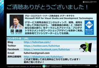 [17-D-3]リーンスタートアップとスマートなエンジニアリングの葛藤
Hashtag: #devsumiD
ご清聴ありがとうございました！
コンタクト先 URL
Blog http://fullvirtue.com/
Twitter https://twitter.com/fullvirtue
Facebook https://www.facebook.com/fullvirtue
Email fullvirtue@gmail.com
資料公開場所 http://slideshare.net/fullvirtue/
これまで登壇してきた資料はこちらで公開しています！
是非ご覧ください！
関 満徳せき みつのり
グロースエクスパートナーズ株式会社 ITアーキテクト
Microsoft MVP for Visual Studio and Development Technologies
ITサービス開発全般のコンサルティング、開発、運用を
一括して手掛けながら、「顧客価値の創造」と「持続可
能な仕組み創り」をテーマとしたアジャイル・プロダク
トマネジメントのワークショップデザインを数多く実施。
全国各地でファシリテーターとしても活躍。
Copyright© POStudy ～アジャイル・プロダクトマネジメント研究会～. All rights reserved. 62
 