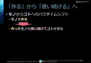 [17-D-3]リーンスタートアップとスマートなエンジニアリングの葛藤
Hashtag: #devsumiD
「作る」から「使い続ける」へ
• モノからコトへのパラダイムシフト
–モノを作る
–作ったモノを使い続けてコトを得る
Copyright© Growth xPartners, Inc. All rights reserved. 7
 