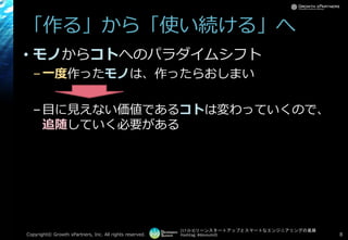 [17-D-3]リーンスタートアップとスマートなエンジニアリングの葛藤
Hashtag: #devsumiD
「作る」から「使い続ける」へ
• モノからコトへのパラダイムシフト
–一度作ったモノは、作ったらおしまい
–目に見えない価値であるコトは変わっていくので、
追随していく必要がある
Copyright© Growth xPartners, Inc. All rights reserved. 8
 