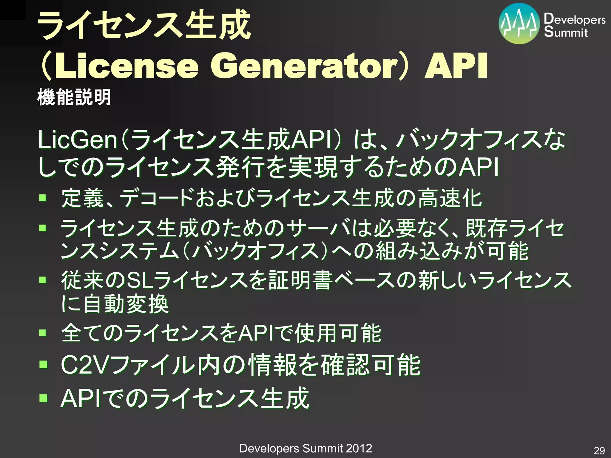 ライセンス生成
（License Generator） API
機能説明

LicGen（ライセンス生成API） は、バックオフィスな
しでのライセンス発行を実現するためのAPI
 定義、デコードおよびライセンス生成の高速化
 ライセンス生成のためのサーバは必要なく、既存ライセ
  ンスシステム（バックオフィス）への組み込みが可能
 従来のSLライセンスを証明書ベースの新しいライセンス
  に自動変換
 全てのライセンスをAPIで使用可能
 C2Vファイル内の情報を確認可能
 APIでのライセンス生成
           Developers Summit 2012   29
 