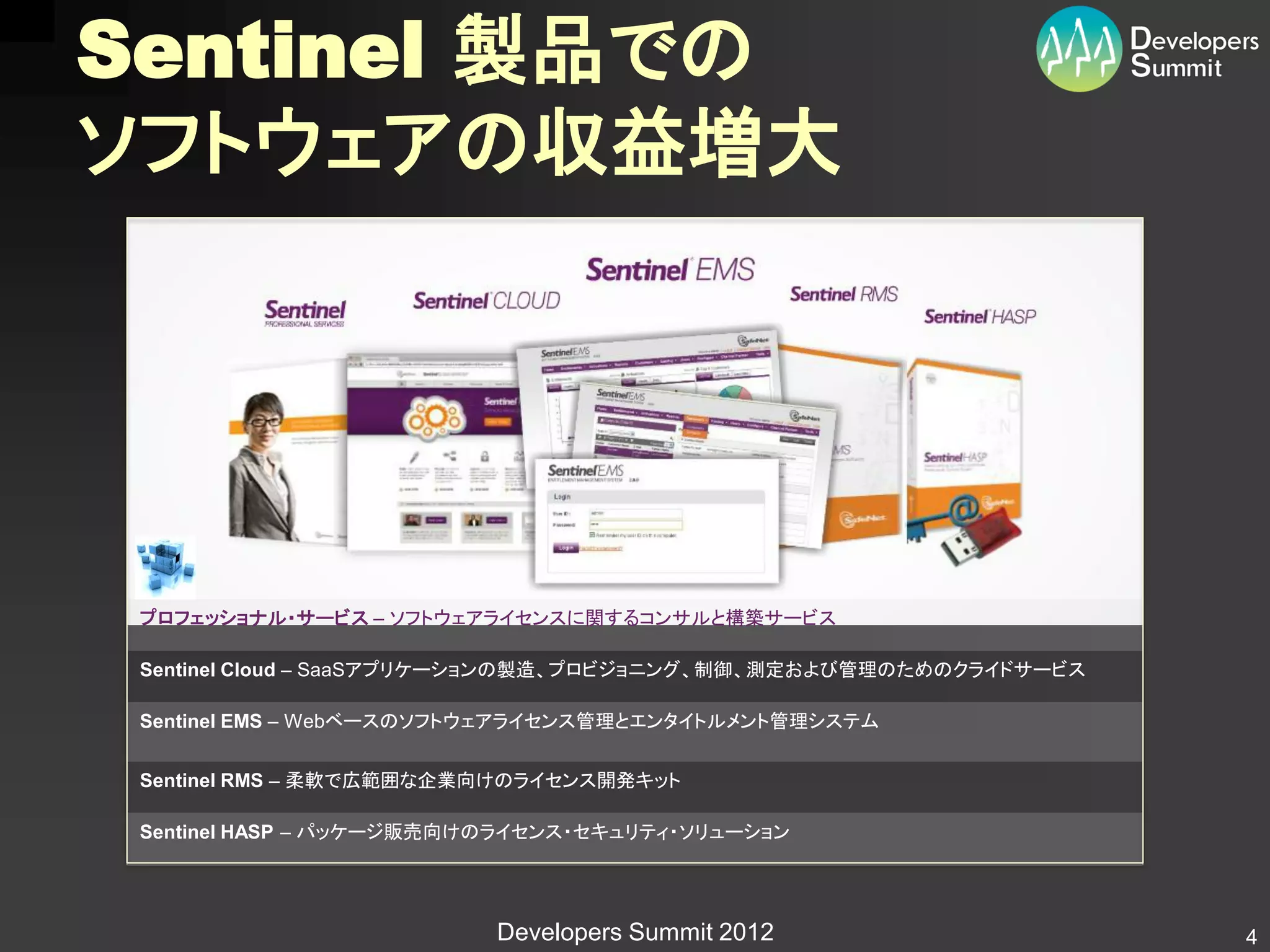 Sentinel 製品での
ソフトウェアの収益増大




 プロフェッショナル・サービス – ソフトウェアライセンスに関するコンサルと構築サービス

 Sentinel Cloud – SaaSアプリケーションの製造、プロビジョニング、制御、測定および管理のためのクライドサービス

 Sentinel EMS – Webベースのソフトウェアライセンス管理とエンタイトルメント管理システム


 Sentinel RMS – 柔軟で広範囲な企業向けのライセンス開発キット

 Sentinel HASP – パッケージ販売向けのライセンス・セキュリティ・ソリューション




                          Developers Summit 2012                    4
 