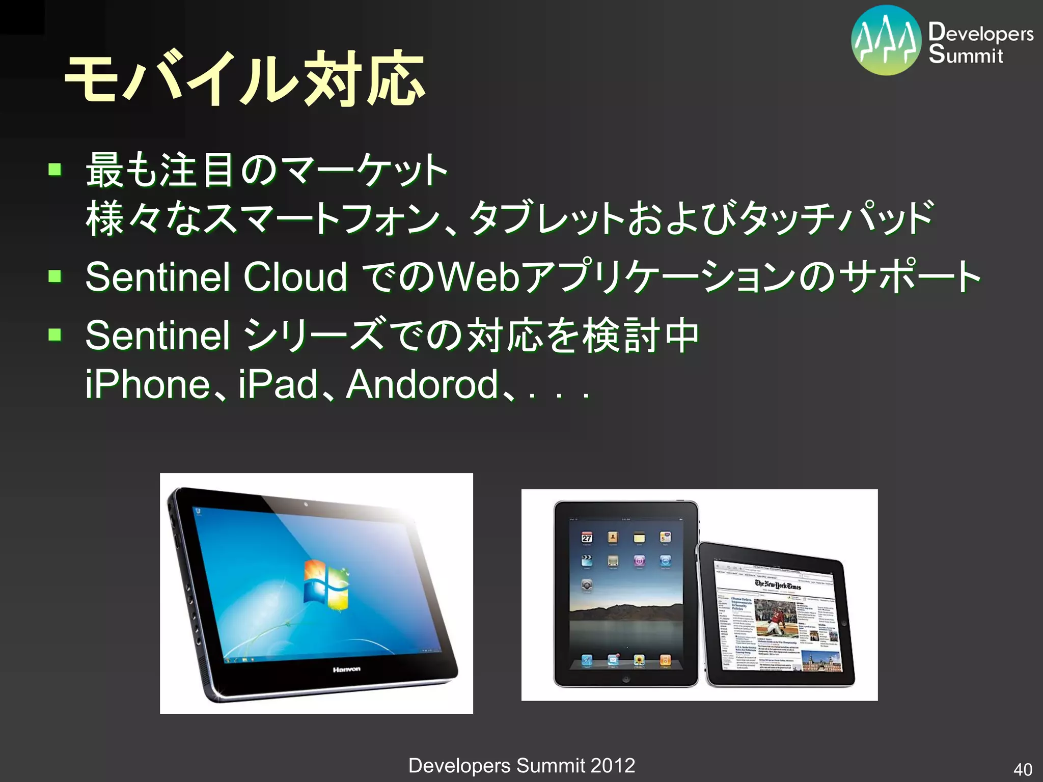 モバイル対応
 最も注目のマーケット
  様々なスマートフォン、タブレットおよびタッチパッド
 Sentinel Cloud でのWebアプリケーションのサポート
 Sentinel シリーズでの対応を検討中
  iPhone、iPad、Andorod、．．．




             Developers Summit 2012   40
 