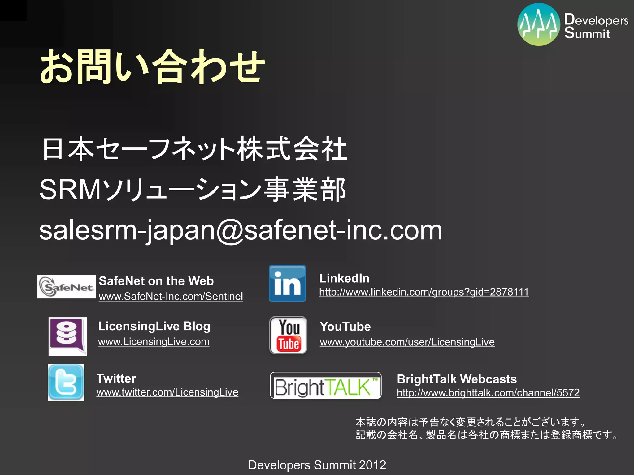 お問い合わせ

日本セーフネット株式会社
SRMソリューション事業部
salesrm-japan@safenet-inc.com
    SafeNet on the Web                         LinkedIn
    www.SafeNet-Inc.com/Sentinel               http://www.linkedin.com/groups?gid=2878111


    LicensingLive Blog                         YouTube
    www.LicensingLive.com                      www.youtube.com/user/LicensingLive


    Twitter                                                   BrightTalk Webcasts
    www.twitter.com/LicensingLive                             http://www.brighttalk.com/channel/5572

                                                      本誌の内容は予告なく変更されることがございます。
                                                      記載の会社名、製品名は各社の商標または登録商標です。

                                    Developers Summit 2012
 